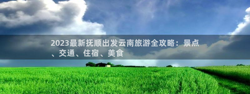 云顶国际唯一官方网站|2023最新抚顺出发云南旅游全攻略：景点
、交通、住宿、美食